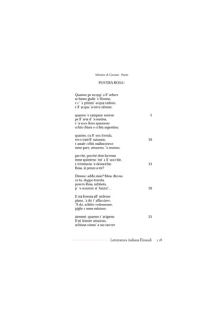 Salvatore di Giacomo - Poesie

                 POVERA ROSA!


Quanno pe ncopp’ a ll’ arbere
se fanno gialle ’e ffronne,
e c’ ’a primm’ acqua cadeno,
e ll’ acqua ’a terra nfonne;

quanno ’e campane soneno                              5
pe ll’ aria d’ ’a matina,
e ’a voce lloro spanneno
cchiù chiara e cchiù argentina;

quanno, cu ll’ uva fravula,
veco trasì ll’ autunno,                             10
e assaie cchiù malinconeco
mme pare, attuorno, ’o munno;

pecché, pecché doie lacreme
mme spónteno ’int’ a ll’ uocchie,
e trèmmeno ’e denocchie,                            15
Rosa, si penzo a tte?

Dimme: addó staie? Mme diceno
ca tu, doppo traruta,
povera Rosa, súbbeto,
p’ ’o scuorno si’ fuiuta!…                          20

E sta fenesta all’ úrdemo
piano, ’a dó t’ affacciave,
’A dó, schitto vedennome,
piglie e mme salutave,

aiemmé, quanno s’ aràpeno                           25
ll’ati feneste attuorno,
nchiusa comm’ a nu carcere



                           Letteratura italiana Einaudi   218
 