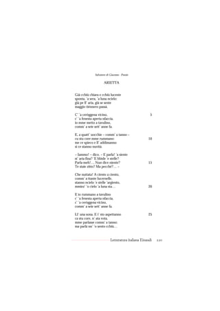 Salvatore di Giacomo - Poesie

                      ARIETTA


Già cchiù chiara e cchiù lucente
sponta, ’a sera, ’a luna ncielo:
già pe ll’ aria, già se sente
maggio tiénnero passà.

C’ ’a ceròggena vicino,                                5
c’ ’a fenesta aperta nfaccia,
io mme metto a tavulino,
comm’ a seie sett’ anne fa.

E, a quatt’ uocchie – comm’ a tanno –
cu stu core mme rummano:                             10
me ce spieco e ll’ addimanno
si ce stanno nuvità.

– Iammo! – dico. – E parla! ’a siente
st’ aria fina? ’E bbide ’e stelle?
Parla meh!… Nun dice niente?                         15
Te staie zitto? Ma pecché?… –

Che nuttata! A ciento a ciento,
comm’ a ttante lucernelle,
stanno ncielo ’e stelle ’argiento,
mmiez’ ’o cielo ’a luna sta…                         20

E io rummano a tavulino
c’ ’a fenesta aperta nfaccia,
c’ ’a ceròggena vicino,
comm’ a seie sett’ anne fa.

Ll’ una sona. E i’ sto aspettanno                    25
ca stu core, n’ ata vota,
mme parlasse comm’ a tanno:
ma parlà nn’ ’o sento cchiù…


                            Letteratura italiana Einaudi   220
 