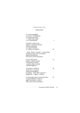 Salvatore di Giacomo - Poesie

                   FURTUNATA


E ce steva na guagliona
cu na faccia ’e na Madonna,
cu na capa ionna ionna,
c’ ’a salute assaie suttile,
e cu n’ anema gentile.                                5

Puverella! A dudece anne
primma ’a mamma lle murette:
sola sola rummanette
cu nu pate scemunito
p’ ’a miseria e ll’ appetito.                       10

– Moro – dicette ’a mamma – e nun me lagno:
ma chello ca mme coce è ca rummane
fìgliema abbandunata!… –
(Ah, povera, povera Furtunata!)

E teneva sidece anne                                15
quanno ’o pate lle murette:
i’ chessà che lle venette
ca passaie, dopp’ ’o spitale,
a ngrassà Puggeriale.

Se vennette n’ anelluccio                           20
pe doie cere e na curona,
chella povera guagliona…
Lle spiàino: – E mo addó ’e ppuorte? –
Rispunnette: – Ogge so’ ’e muorte… –

E ’a llà ncoppa turnaie cu ll’uocchie russe…        25
E nu giuvanuttiello ’e mala vita
piglie e ncuntraie p’ ’a strata…
(Ah, povera, povera Furtunata!)



                           Letteratura italiana Einaudi   223
 