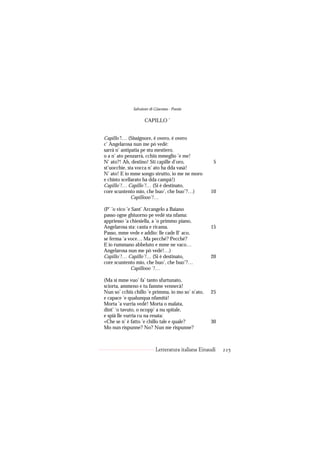 Salvatore di Giacomo - Poesie

                    CAPILLO ’


Capillo’!… (Sissignore, è overo, è overo
c’ Angelarosa nun me pò vedé:
sarrà n’ antipatia pe stu mestiero,
o a n’ ato penzarrà, cchiù mmeglio ’e me!
N’ ato?! Ah, destino! Sti capille d’oro,              5
st’uocchie, sta vocca n’ ato ha dda vasà!
N’ ato! E io mme songo strutto, io me ne moro
e chisto scellarato ha dda campà!)
Capillo’!… Capillo’!… (Si è destinato,
core scuntento mio, che buo’, che buo’?…)           10
              Capillooo’!…

(P’ ’o vico ’e Sant’ Arcangelo a Baiano
passo ogne ghiuorno pe vedé sta nfama:
appriesso ’a chiesiella, a ’o primmo piano,
Angelarosa sta: canta e ricama.                     15
Passo, mme vede e addio: lle cade ll’ aco,
se ferma ’a voce… Ma pecché? Pecché?
E io rummano abbeluto e mme ne vaco…
Angelarosa nun me pò vedé!…)
Capillo’!… Capillo’!… (Si è destinato,              20
core scuntento mio, che buo’, che buo’?…
              Capillooo ’!…

(Ma si mme vuo’ fa’ tanto sfurtunato,
sciorta, ammeno e tu famme vennecà!
Nun so’ cchiù chillo ’e primma, io mo so’ n’ato,    25
e capace ’e qualunqua nfamità!
Morta ’a vurria vedé! Morta o malata,
dint’ ’o tavuto, o ncopp’ a nu spitale,
e spià lle vurria cu na resata:
«Che se n’ è fatto ’e chillo tale e quale?          30
Mo nun rispunne? No? Nun me rispunne?



                           Letteratura italiana Einaudi   225
 