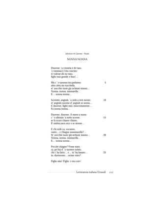Salvatore di Giacomo - Poesie

                NONNA NONNA


Duorme: ’a cónnela è de raso,
’e vammace è stu cuscino:
te vulesse dà nu vaso,
figlio mio gentile e fino!…

Ma c’ ’o suonno sta parlanno                          5
zitto zitto sta vucchella,
st’ uocchie tuoie già nchiuse stanno…
Nonna, nonna, nunnarella…
E… nonna nonna…

Scennìte, angiule, ’a cielo a tenì mente:           10
st’ angiulo suonne d’ angiule se sonna…
E duorme, figlio mio, nnucentamente…
Fa nonna nonna…

Duorme, duorme. A mano a mano
c’ ’o silenzio ’a notte scenne:                     15
se fa scuro chiano chiano,
ll’ ombra nera esce e se stenne…

E chi vede ca, vucanno,
canta… e chiagne mammarella?…
St’ uocchie tuoie già nchiuse stanno…               20
Nonna, nonna, nunnarella…
E… nonna nonna…

Pecché chiagne? Fosse stato
ca, pe bia d’ ’o suonno nzisto,
chi t’ ha fatto… e… m’ ha lassato…                  25
tu, durmenno… avisse visto?

Figlio mio! Figlio ’e stu core!



                           Letteratura italiana Einaudi   227
 
