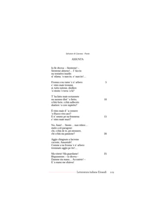 Salvatore di Giacomo - Poesie

                     ASSUNTA


Io lle diceva: – Sienteme! –
Sienteme almeno!… I’ faccio
nu tentativo inutile:
si’ nfama, ’o ssaccio, o’ ssaccio!…

Fronna a nu ramo ’e n’ arbero                         5
e’ visto maie tremmà,
si, tutto nzieme, sbollere
’o viento ’e terra ’a fa?

T’ ha fatto maie scetannete
nu suonno dint’ ’o lietto,                          10
cchiù forte, cchiù sulleceto
sbattere ’o core mpietto?

È visto maie d’ ’a cennere
’o ffuoco vivo ascì?
E n’ ommo pe na femmena                             15
e’ visto maie murì?

No, Assù!… Siente… nun ridere…
statte a sti paragone:
chi, cchiù de te, pò ntennere,
chi cchiù sta passione?                             20

Aggio chiagnuto a lacreme
cucente, Assuntulé!
Comme a na fronna ’e n’ arbero
tremmato aggio pe tte!…

Ma vòtete! Ma guardame!                             25
Rispunneme: – io diceva –
Damme sta mano… Accostete! –
E ’a mano me sfuieva!


                           Letteratura italiana Einaudi   229
 