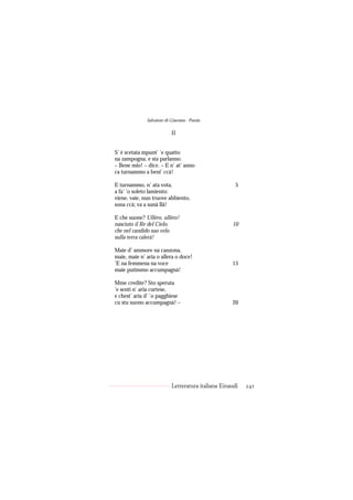 Salvatore di Giacomo - Poesie

                           II


S’ è scetata mpunt’ ’e quatto
na zampogna, e sta parlanno.
– Bene mio! – dice. – E n’ at’ anno
ca turnammo a beni’ ccà!

E turnammo, n’ ata vota,                              5
a fa’ ’o soleto lamiento:
viene, vaie, nun truove abbiento,
sona ccà; va a sunà llà!

E che suone? Ullèro, ullèro!
nasciuto il Re del Cielo,                           10
che nel candido suo velo
sulla terra calerà!

Maie d’ ammore na canzona,
maie, maie n’ aria o allera o doce!
’E na femmena na voce                               15
maie putimmo accumpagnà!

Mme credite? Sto speruta
’e sentì n’ aria curtese,
e chest’ aria d’ ’o pagghiese
cu stu suono accumpagnà! –                          20




                           Letteratura italiana Einaudi   241
 