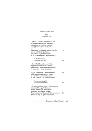 Salvatore di Giacomo - Poesie

                         VIII
                   Ciaramella sola.


– Oi ma’, – dicette a màmmema na vota –
io mme vurria nzurà: che nne dicite?
vurria truvà na femmena e na dota:
cunzigliateme vuie ca vecchia site. –

Màmmema ’a capa aizaie: mpont’ a nu dito              5
teneva ’o ditaliello spertusato,
me metteva na pezza a nu vestito,
e ’int’ ’a pezza lassaie ll’ aco appezzato…

     E dicette accussì:
     Nda mbò! Ndì ndì!                              10

«Oro t’ ha dda purtà, seta e velluto,
e pperne ’e qualità, sfuse e nfelate,
nu cummò ’e palisante auto e ghienguto
’e panne lisce e panne arricamate.

Si è d’ ’o pagghiese ’a massaria nzerrata           15
addó nisciuno maie nun c’ è trasuto:
si è de cità na bona annummenata,
n’ arte ’e mmane e nu patre canusciuto…

     Canusciuto, guaglió!
     Nda mbò! Nda mbò!»                             20

– E quann’ è chesto, oi ma’, – lle rispunnette –
sta nenna tale e quale rifurmata
comm’ ’a vulie vuie, senza difette
e cu tanta virtù, I’aggio truvata
Rosa se chiamma. ’E pperne? ’E ttene mmocca         25
Ll’ oro? Songo ’e capille anella anella.



                           Letteratura italiana Einaudi   248
 