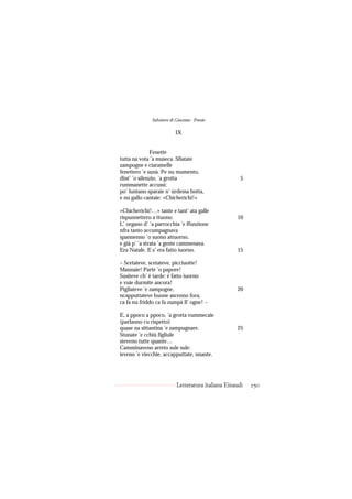 Salvatore di Giacomo - Poesie

                          IX


              Fenette
tutta na vota ’a museca. Sfiatate
zampogne e ciaramelle
fenettero ’e sunà. Pe nu mumento,
dint’ ’o silenzio, ’a grotta                          5
rummanette accussì:
po’ luntano sparaie n’ úrdema botta,
e nu gallo cantaie: «Chicherichì!»

«Chicherichì!…» tante e tant’ ata galle
rispunnettero a ttuono.                             10
L’ organo d’ ’a parrocchia ’e ffunzione
nfra tanto accumpagnava
spannenno ’o suono attuorno,
e già p’ ’a strata ’a gente cammenava.
Era Natale. E s’ era fatto iuorno.                  15

– Scetateve, scetateve, picciuotte!
Mannaie! Parte ’o papore!
Susiteve ch’ è tarde: è fatto iuorno
e vuie durmite ancora!
Pigliateve ’e zampogne,                             20
ncapputtateve buone ascenno fora,
ca fa nu friddo ca fa zumpà ll’ ogne! –

E, a ppoco a ppoco, ’a grotta vummecaie
(parlanno cu rispetto)
quase na sittantina ’e zampugnare.                  25
Stunate ’e cchiù figliule
steveno tutte quante…
Camminaveno arreto sule sule:
ieveno ’e viecchie, accapputtate, nnante.




                           Letteratura italiana Einaudi   250
 
