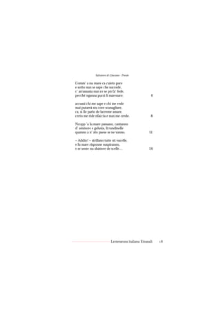 Salvatore di Giacomo - Poesie

Comm’ a nu mare ca cuieto pare
e sotto nun se sape che succede,
c’ arrassusia nun ce se pò fa’ fede,
pecché nganna purzì li marenare;                       4

accussì chi me sape e chi me vede
mai putarrà stu core scanagliare,
ca, si lle parlo de lacreme amare,
certo me ride nfaccia e nun me crede.                  8

Ncopp ’a lu mare passano, cantanno
d’ ammore e gelusia, li rundinelle
quanno a n’ ato paese se ne vanno.                   11

– Addio! – strillano tutte sti vucelle,
e lu mare risponne suspiranno,
e se sente nu sbattere de scelle…                    14




                            Letteratura italiana Einaudi   18
 