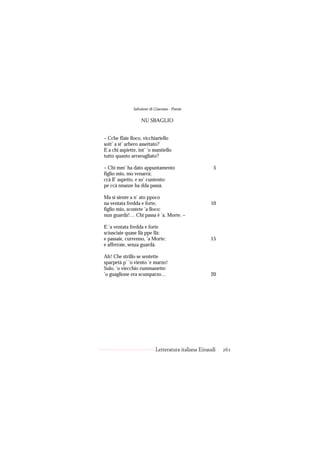 Salvatore di Giacomo - Poesie

                   NU SBAGLIO


– Cche ffaie lloco, vicchiariello
sott’ a st’ arbero assettato?
E a chi aspiette, int’ ’o mantiello
tutto quanto arravugliato?

– Chi mm’ ha dato appuntamento                         5
figlio mio, mo venarrà;
ccà ll’ aspetto, e so’ cuntento:
pe ccà nnanze ha dda passà.

Ma si siente a n’ ato ppoco
na ventata fredda e forte,                           10
figlio mio, scostete ’a lloco:
nun guardà!… Chi passa è ’a, Morte. –

E ’a ventata fredda e forte
sciusciaie quase llà ppe llà:
e passaie, currenno, ’a Morte:                       15
e afferraie, senza guardà.

Ah! Che strillo se sentette
sparpetà p’ ’o viento ’e marzo!
Sulo, ’o viecchio rummanette:
’o guaglione era scumparzo…                          20




                            Letteratura italiana Einaudi   261
 