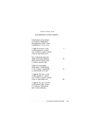 Salvatore di Giacomo - Poesie

      SI DUMMENECA E BON TIEMPO…


Si dummeneca è bon tiempo,
ce ne iammo a Marechiare:
llà mangiammo a llido ’e mare,
e parlammo io ’e te, tu ’e me.

T’ aggia di’ nu sacco ’e cose                           5
ca mme passeno p’ ’a mente,
ca p’ ’a strata o ’a gente ’e ssente,
o nun so’ maie buono a di’.

Già ’e vedé quase mme pare
chella verde acqua addurosa,                          10
chell’ arena ch’ essa ha nfosa
e ca liscia e asciutta è già…

Chelli rezze arravugliate,
chelli nnasse, ’e bbarchetelle
e, ’int’ ’o monte, ’e grutticelle                     15
ca cchiù fresche so’ ll’ està…

T’ aggia di’, llà, tutte ’e ccose
ca mme passeno p’ ’a mente,
ca p’ ’a strata o ’a gente ’e ssente,
o nun so’ maie buono a di’.                           20

T’ aggia fa’, llà, ’int’ ’a taverna
ca sta proprio a llido ’e mare,
d’ ’a canzona ’e Marechiare
tutte ’e vierze allicurdà…




                             Letteratura italiana Einaudi   264
 