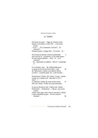 Salvatore di Giacomo - Poesie

                    LL’ OMBRA


Facettemo stu patto: – Ogge nn’ avimmo trenta:
stammo a nuvembre, è overo? Be’… n’ati trenta
   iuorne.
– E po’?… – Po ce lassammo. Va bene?… Si’
   cuntenta? –
Penzaie nu poco, e doppo dice: – E va bene… Sì. –

Nu sì senza na lacrema, senza nu pentimento,         5
anze (ma che so’ ’e femmene!) cu na resella amara…
Io mme senteva sbollere!… Dice: – E… tu si’
   cuntento?
– Sì! – rispunnette io subbeto. – Ma si t’ ’o prupongo
   i’! –

E ce turnaimo, zitte… Ah, chella fredda mano
ca quase ancora strenta teneva dint’ ’a mia,        10
ah, chella mano, comme se ne sfuiette chiano,
cu tutto c’ ’a sentette quase ’int’ ’a mia tremmà!…

Scennettemo a Tuleto. Llà ’e lume, ’e vvoce, ’a gente,
comme si ce vulessero di’: «Ma ched’ è? Ch’ è
stato?…»
ce sullevaino. Emilia, llà, mme tenette mente       15
doie vote, mmiez’ ’a folla, ma senza maie parlà.

Io stevo pe lle dicere tutte ’e ddoie vote: «Siente…
Perdoneme!… Perdoneme!…» Ma po’, nun saccio
   comme
restaie cchiù cupo e zitto: mme se nzerraino ’e diente,
e mme nchiudette io pure… Povero ammore!
   Aiemmé!…                                          20




                           Letteratura italiana Einaudi   267
 
