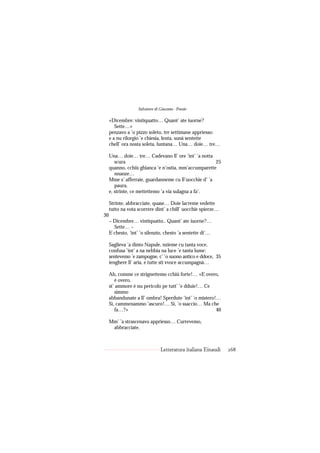 Salvatore di Giacomo - Poesie

     «Dicembre: vintiquatto… Quant’ ate iuorne?
        Sette…»
     penzavo a ’o pizzo soleto, tre settimane appriesso:
     e a nu rilorgio ’e chiesia, lenta, sunà sentette
     chell’ ora nosta soleta, luntana… Una… doie… tre…

     Una… doie… tre… Cadevano ll’ ore ’int’ ’a notta
        scura                                          25
     quanno, cchiù ghianca ’e n’ostia, mm’accumparette
        nnanze…
     Mme s’ afferraie, guardanneme cu ll’uocchie d’ ’a
        paura,
     e, strinte, ce mettettemo ’a via sulagna a fa’.

     Strinte, abbracciate, quase… Doie lacreme vedette
     tutto na vota scorrere dint’ a chill’ uocchie spierze…
30
     – Dicembre… vintiquatto.. Quant’ ate iuorne?…
       Sette… –
     E chesto, ’int’ ’o silenzio, chesto ’a sentette di’…

     Saglieva ’a dinto Napule, nzieme cu tanta voce,
     confusa ’int’ a na nebbia na luce ’e tanta lume:
     sentevemo ’e zampogne, c’ ’o suono antico e ddoce, 35
     ienghere ll’ aria, e tutte sti vvoce accumpagnà…

     Ah, comme ce strignettemo cchiù forte!… «E overo,
        è overo,
     st’ ammore è nu pericolo pe tutt’ ’e dduie!… Ce
        simmo
     abbandunate a ll’ ombra! Sperdute ’int’ ’o mistero!…
     Sì, cammenammo ’ascuro!… Sì, ’o ssaccio… Ma che
        fa…?»                                           40

     Mm’ ’a strascenavo appriesso… Currevemo,
      abbracciate,



                                Letteratura italiana Einaudi   268
 