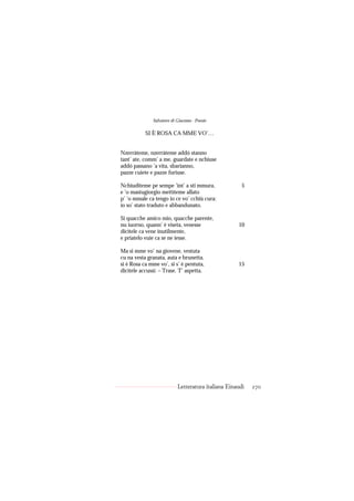 Salvatore di Giacomo - Poesie

           SI È ROSA CA MME VO’…


Nzerràteme, nzerràteme addó stanno
tant’ ate, comm’ a me, guardate e nchiuse
addó passano ’a vita, sbarianno,
pazze cuiete e pazze furiuse.

Nchiuditeme pe sempe ’int’ a sti mmura,               5
e ’o mastugiorgio mettìteme allato
p’ ’o mmale ca tengo io ce vo’ cchiù cura:
io so’ stato traduto e abbandunato.

Si quacche amico mio, quacche parente,
nu iuorno, quann’ è viseta, venesse                 10
dicìtele ca vene inutilmente,
e priatelo vuie ca se ne iesse.

Ma si mme vo’ na giovene, vestuta
cu na vesta granata, auta e brunetta,
si è Rosa ca mme vo’, si s’ è pentuta,              15
dicìtele accussì: – Trase. T’ aspetta.




                           Letteratura italiana Einaudi   270
 