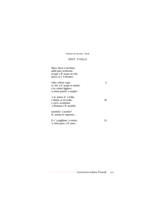 Salvatore di Giacomo - Poesie

                   DINT’ ’A VILLA


Mare, liscio e turchino,
addó pare nchiuvata
ncopp’ a ll’ acque na vela
ianca, ca s’ è fermata;

cielo, celeste cupo,                                     5
ca ’int’ a st’ acque te mmire;
e tu, viento liggiero,
ca mme puorte ’e suspire

’e st’ arbere d’ ’a Villa,
e sbatte cu sti scelle,                                10
e curre, ncuitanno
’e ffuntane e ll’ aucielle;

sentitela! ’a sentite?
St’ anema ve risponne…

E s’ ’a pigliàino ’o viento,                           15
’o cielo puro, e ll’ onne…




                              Letteratura italiana Einaudi   271
 
