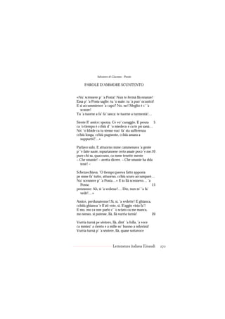 Salvatore di Giacomo - Poesie

     PAROLE D’AMMORE SCUNTENTO


«Nu’ scénnere p’ ’a Posta! Nun te fermà llà nnanze!
Essa p’ ’a Posta saglie: tu ’o ssaie: tu ’a puo’ ncuntrà!
E si accummience ’a capo? No, no! Meglio è c’ ’a
  scanze!
Tu ’a tuorne a fa’ fa’ ianca: te tuorne a turmentà!…

Siente ll’ amice: spezza. Ce vo’ curaggio. E penza 5
ca ’o tiempo è cchiù d’ ’o miedeco e ca te pò sanà…
Nn’ ’o bbide ca tu stesso vuo’ fa’ sta sufferenza
cchiù longa, cchiù pugnente, cchiù amara a
   suppurtà?…»

Parlavo sulo. E attuorno mme cammenava ’a gente
p’ ’e fatte suoie, mpurtannese certo assaie poco ’e me:10
pure chi sa, quaccuno, ca mme tenette mente
– Che smanie! – avetta dicere. – Che smanie ha dda
   tené! –

Schezzechiava. ’O tiempo pareva fatto apposta
pe mme fa’ tutto, attuorno, cchiù scuro accumparé…
Nu’ scennere p’ ’a Posta…» E io llà scennevo… ’a
  Posta:                                         15
penzanno: Ah, sì ’a vedesse!… Dio, nun m’ ’a fa’
  vedé!…»

Amice, perdunatenne! Sì, sì, ’a vedette! E ghianca,
cchiiù ghianca ’e ll’ati vote, sì, ll’aggio vista fa’!
E mo, mo ca nne parlo c’ ’o sciato ca me manca,
mo stesso, si putesse, llà, llà vurria turnà!          20

Vurria turnà pe sèntere, llà, dint’ ’a folla, ’a voce
ca mmiez’ a ciento e a mille so’ buono a nduvinà!
Vurria turnà p’ ’a sèntere, llà, quase sottavoce



                            Letteratura italiana Einaudi    272
 