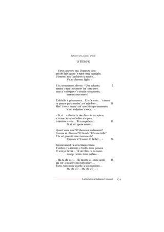 Salvatore di Giacomo - Poesie

                     ’O TIEMPO


– Viene; assettete ccà. Doppo te dico
pecché faie buono ’e mme cercà cunziglio.
Cónteme, mo; cunfidete cu mmico…
          Va, va dicenno, figlio. –

E io, tremmanno, dicevo: – Una sultanto,               5
mmiez’ a tant’ ate morte ’int’ a stu core,
una ca ’o stregne e ’o strazia tuttuquanto,
           una sola nun more!

È abbrile: è primmavera… E io ’a sento… ’a sento
ca passa e parla mmiez’ a st’aria doce…          10
Mm’ ’a veco nnanz’ a st’ uocchie ogne mumento,
           e nn’ anduvino ’a voce… –

– Sì, sì… – dicette ’o viecchio – io te capisco:
e ’o ssaccio tutto chello ca te pare
’e sèntere e vedé… Te cumpatisco…                    15
           Sì, sì: so’ ppene amare…

Quant’ anne tene? È bbona o è malamente?
Comme se chiamma? È bionda? È brunettella?
E te vo’ proprio bene overamente?
           E comm’ è? Comm’ è? Bella?… –             20

Scennevano d’ ’a sera chiano chiano
ll’ombre e ’o silenzio, e fredda mme passava
Il’ aria pe faccia… ’O viecchio, cu na mano
            ncopp’ ’a mia, mme parlava…

– Ma tu chi si’?… – lle dicette io – mme sento       25
già ’int’ a stu core mio tutto murì!…
Tutto, tutto mme scordo ’a stu mumento…
            Ma chi si’?… Ma chi si’?… –


                            Letteratura italiana Einaudi   274
 