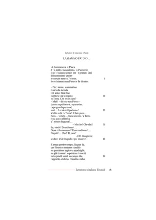 Salvatore di Giacomo - Poesie

            LASSAMMO FA’ DIO…


’A dummeneca ’e Pasca
d’ ’o mille e noveciento, ’o Pateterno
(ca s’ è susuto sempe ’int’ ’e primm’ ore)
di buonissimo umore
se scetaie mmerz’ ’e sette,                           5
fece chiammà san Pietro e lle dicette:

– Pie’, siente, stammatina
è na bella iurnata
e ll’ aria è fina fina:
vurria fa’ na scappata                              10
‘n Terra. Che te ne pare?
– Mah! – dicette san Pietro –
(santo napulitano e, mparaviso,
capo guardapurtone)
mah… Lei siete il padrone!                          15
Vulite vedé ’a Terra? E fate pure…
Però… vedete… francamente, ’a Terra
è nu poco afflittiva.
V’ avesse disgustà?…
                        – Ma che! Che dici!         20
Su, vèstiti! Scendiamo!…
Dove ci fermeremo? Dove andiamo?…
Napoli!… Che? Ti pare?
                           –Eh! Sissignore:
se dice: Vide Napule e po’ muore! –                 25

E senza perder tempo, llà ppe llà,
san Pietro se vestette comilfò:
nu pantalone inglese a quadrigliè,
nu gilè (comm’ ’o pòrteno ’e cocò)
tutto piselli verdi in campo blu,                   30
cappiello a tubbo, cravatta a rabà,



                           Letteratura italiana Einaudi   281
 