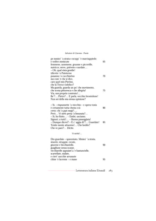 Salvatore di Giacomo - Poesie

pe mmiez’ ’a strata e ncopp’ ’e marciappiede;
e vedive mmiscate                                   65
femmene, uommene, gruosse e piccerille,
nutricce, serve, priévete e surdate…
– Oh, qual vista gentile!
(dicette ’o Pateterno
pusanno ’o cucchiarino                              70
ma com’ è che si dice,
caro quel mio Pierino,
che la Terra è infelice?
Ma guarda, guarda un po’ che movimento,
che scena pittoresca e che allegria!                75
Via, son proprio contento!…
Be’?… Pietro?… E parla, vecchio brontolone!
Non sei della mia stessa opinione?

– Si, – rispunnette ’o viecchio – e opera vosta
è certamente tutta chesta ccà:                      80
certo: chi ’o ppò negà?….
Però… Vi siete presa ’a limunata?…
– Sì, ho finito… – Embè, usciamo.
Signori, a tutti!… – Buona passeggiata!
– Dunque dicevi? – E c’ aggia di’?… Guardate!       85
Tenite mente attuorno!… Che bedite?
Che ve pare?… Dicite.

                     ’A carità!…

Dio guardaie – spaventato. Mmiez’ ’a strata,
stuorte, struppie, cecate,
giuvene e bicchiarielle,                            90
guagliune senza scarpe,
vicchiarelle appuiate a ’e bastuncielle,
scartellate, malate,
e ciert’ uocchie arrussute
chine ’e lacreme – e mane                           95



                           Letteratura italiana Einaudi   283
 