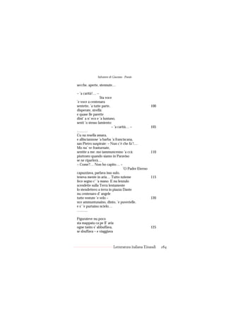 Salvatore di Giacomo - Poesie

secche, aperte, stennute…

– ’a carità!… –
                 Sta voce
’e voce a centenara
sentette, ’a tutte parte,                            100
disperate, strellà:
e quase lle parette
dint’ a n’ eco e ’a luntano,
sentì ’o stesso lamiento:
                          – ’a carità… –             105
………
Cu na resella amara,
e allisciannose ’a barba ’a franciscana,
san Pietro suspiraie: – Nun c’è che fa’!…
Mo nu’ ve frasturnate,
sentite a me: mo iammuncenno ’a ccà:                 110
piuttosto quando siamo in Paraviso
se ne riparlerà…
– Come?… Non ho capito… –
                                   ’O Padre Eterno
capuzziava, parlava isso sulo,
teneva mente in aria… Tutto nzieme                   115
fece segno c’ ’a mano. E nu lenzulo
scendette sulla Terra lentamente
lo stendettero a terra in piazza Dante
nu centenaro d’ angele
tutte vestute ’e velo –                              120
nce ammuntunaino, dinto, ’e puverielle,
e s’ ’e purtaino ncielo…
………

Figurateve nu poco
sta mappata ca pe ll’ aria
ogne tanto s’ abbuffava,                             125
se sbuffava – e viaggiava



                           Letteratura italiana Einaudi    284
 