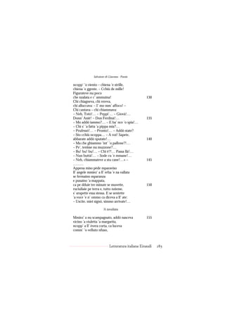 Salvatore di Giacomo - Poesie

ncopp’ ’o viento – chiena ’e strille,
chiena ’e ggente. – Cchiù de mille!
Figurateve nu poco
che nzalata e c’ ammuina!                         130
Chi chiagneva, chi rereva,
chi alluccava: – I’ mo mm’ affoco! –
Chi cantava – chi chiammava:
– Neh, Totò!… – Peppì’… – Giovà!…
Donn’ Anié! – Don Ferdinà!…                       135
– Mo addó iammo?… – E ba’ nce ’o spia!…
– Chi s’ ’a fatta ’a pippa mia?…
– Prufessó!… – Pronto!… – Addó state?
– Sto cchiù ncoppa… – A voi! Sapete,
abbarate addó sputate!…                           140
– Ma che ghiammo ’int’ ’o pallone?!…
– Pe’, tenisse nu muzzone?…
– Bu! bu! bu!… – Chi è?!… Passa llà!…
– Nun buttà!… – Sode cu ’e mmane!…
– Neh, chiammateve a stu cane!…» –                145
………
Appena miso pède mparaviso
ll’ angele mmiez’ a ll’ erba ’e na vallata
se fermaino mparanza
e pusaino ’a mappata,
ca pe dduie tre minute se muvette,                150
ruciuliaie pe terra e, tutto nzieme,
s’ arapette essa stessa. E se sentette
’a voce ’e n’ ommo ca diceva a ll’ ate:
– Uscite, miei signó, simmo arrivate!…

                    ’A tavuliata.

Mmiez’ a nu scampagnato, addó nasceva             155
vicino ’a viuletta ’a margarita,
ncopp’ a ll’ èvera corta, ca luceva
comm’ ’o velluto nfuso,



                          Letteratura italiana Einaudi   285
 