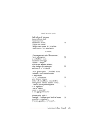 Salvatore di Giacomo - Poesie

E all’ ùrdemo d’ ’o pranzo
(nu poco fatto a vino)
s’ aizaie nu cecato
’e na trentina d’ anne.                            195
Doie tre vote tussette,
s’ adderezzaie, sputaie, fece n’ inchino,
e stu brìnnese, a voce auta, facette:

                     ’O brìnnese.

– Cumpagne e care amice! Premmettete
c’ a stu bello signore,                            200
ca nce ha fatto l’ onore
’e ce mmità ccà ncoppa
a bèvere e a mangià,
io gli rivolgio nella sua presenza,
come attestato di ricanoscenza,                    205
quatto parole p’ ’o ringrazià!

Grazie, grazie, signo’!… Grazie! Vv’ ’o dico
a nomme ’e tutte chiste sfurtunate,
ca se so’ saziate,
e ca p’ ’a primma vota,                            210
senza stennere ’a mano,
mmiez’ a ll’ aria addurosa ’e stu ciardino
hanno pruvato ’o broro, ’a carne, ’o vino!…
Ccellenza! E cumpatite sti pparole,
ca so’ napulitane                                  215
e nun so’ ttaliane
comme ve mmeretate!
Io nun aggio pututo sturià!

Nun me pozzo applicà!…
Guardate!… Io nun ve veco! ’a che so’ nnato        220
io nun beco a nnisciuno!…
So’ cecato, guardate… So’ cecato!…



                           Letteratura italiana Einaudi   287
 