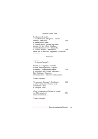 Salvatore di Giacomo - Poesie

Ccellenza, e che piatà!… –
’a voce lle mancaie. Chiagneva… ’a mano
ca teneva ’o bicchiere                               225
s’ acalaie chiano chiano
e ’o pusaie ncopp’ ’a tavula. Isso stesso,
comme si ’o vino ’o fosse risturbato,
se chïaie lentamente int’ ’e ddenocchie,
e, cadenno assettato e abbandunato,                  230
fissaie dint’ ’o bbaccante ’o gghianco ’e ll’ uocchie..
…………..

                     Nonnanonna.

………..
– Oi Suonno, Suonno!…

Suonno, ca te ne parte ’a ll’ uriente,
e nun t’ abbence prencepe o rignante,
oi Suonno, e vienetenne lentamente,                 235
e, mpponta ’e pède, férmete ccà nnante…
E, si si’ piatuso e si’ putente,
stienne sta mano, e adduorme a tuttuquante…

Vienece, Suonno!…

Te manna san Giuseppe ’a Bettalemme,                240
e, sotto ’a porta, chi te mmosta ’a via
cu nu ramo ’e viole,
è ’a Vergene Maria…

(E chi te chiamma ccà, Suonno, tu ’o ssaie,
so’ chille ca cuntente                              245
nun se scetano maie…)

Vienece, Suonno! .




                           Letteratura italiana Einaudi    288
 