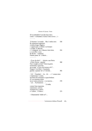Salvatore di Giacomo - Poesie

(E tu nchiudele ll’ uocchie doce doce,
comm’ ’e nchiudiste a Giesù Cristo ncroce…) –
………..

’O Suonno s’ accustaie… Ma n’ ombra nera           250
lle cammenava appriesso,
n’ombra longa e liggiera,
c’ appena isso ’a vedette e se fermaie–
s’ acalaie, ll’ afferraie,
s’ ’o strignette ’int ’e bbracce forte forte,      255
e, cu nu filo ’e voce,
lle dicette: – Vatténne!
Famme passà. So’ ’a Morte…
………….

– E mo che dice?… – dicette a san Pietro
’o Patre Eterno – guarda!                   260
Nun è meglio accussì? Tutta sta gente,
turmentata e nnucente,
mo ncopp’ ’a Terra che turnava a fa’?…
Doppo n’ ora felice c’ ha passata,
guarda, è passata ’int’ a l’ eternità…      265
…………..
– Là!… Guardate!… Là… là!… – c’ ’a mano stesa
e trattenenno ’o sciato,
san Pietro lle mmustaie ca quaccheduno
ch’ era rummaso aizato
mo se vutava attuorno – e se muveva…        270
– Là!… Na femmena!… –
                              E chella,
comme fosse mpazzuta,
cammenava, curreva,
nciampecava e cadeva,
e s’ aizava… E fuieva…                      275

– Chiammàtela! Addó va?!…



                           Letteratura italiana Einaudi   289
 