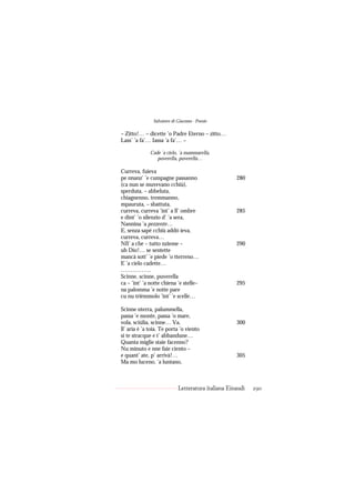 Salvatore di Giacomo - Poesie

– Zitto!… – dicette ’o Padre Eterno – zitto…
Lass’ ’a fa’… Iassa ’a fa’… –

              Cade ’a cielo, ’a mammarella,
                 puverella, puverella…

Curreva, fuieva
pe nnanz’ ’e cumpagne passanno                      280
(ca nun se muvevano cchiù),
sperduta, – abbeluta,
chiagnenno, tremmanno,
mpauruta, – sbattuta,
curreva, curreva ’int’ a ll’ ombre                  285
e dint’ ’o silenzio d’ ’a sera,
Nannina ’a pezzente…
E, senza sapé cchiù addó ieva,
curreva, curreva…
Nfi’ a che – tutto nzieme –                         290
uh Dio!… se sentette
mancà sott’ ’e piede ’o tterreno…
E ’a cielo cadette…
…………….
Scinne, scinne, puverella
ca – ’int’ ’a notte chiena ’e stelle–               295
na palomma ’e notte pare
cu nu trièmmolo ’int’ ’e scelle…

Scinne nterra, palummella,
passa ’e monte, passa ’o mare,
vola, sciúlia, scinne… Va,                          300
ll’ aria è ’a toia. Te porta ’o viento
si te stracque e t’ abbandune…
Quanta miglie staie facenno?
Nu minuto e nne faie ciento –
e quant’ ate, p’ arrivà!…                           305
Ma mo luceno, ’a luntano,



                            Letteratura italiana Einaudi   290
 