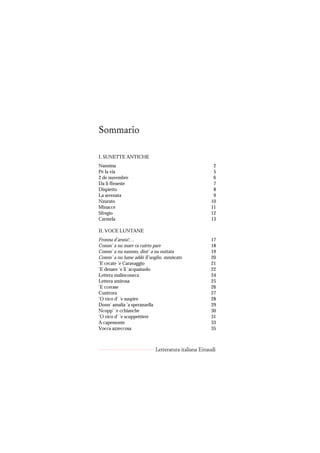 Sommario

I. SUNETTE ANTICHE
Nannina                                              2
Pe la via                                            5
2 de nuvembre                                        6
Da li ffeneste                                       7
Dispietto                                            8
La serenata                                          9
Nzurato                                             10
Minacce                                             11
Sfregio                                             12
Carmela                                             13

II. VOCE LUNTANE
Fronna d’aruta!…                                    17
Comm’ a nu mare ca cuieto pare                      18
Comm’ a nu suonno, dint’ a na nuttata               19
Comm’ a nu lume addó ll’uoglio, mmiscato            20
’E cecate ’e Caravaggio                             21
’E denare ’e ll ’acquaiuolo                         22
Lettera malinconeca                                 24
Lettera amirosa                                     25
’E ccerase                                          26
Cuntrora                                            27
’O vico d’ ’e suspire                               28
Donn’ amalia ’a speranzella                         29
Ncopp’ ’e cchianche                                 30
’O vico d’ ’e scuppettiere                          31
A capemonte                                         33
Vocca azzeccosa                                     35



                           Letteratura italiana Einaudi
 