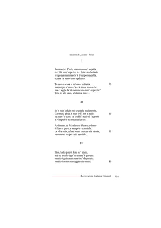 Salvatore di Giacomo - Poesie

                            I


Bonanotte, Viulà, mamma mm’ aspetta,
e cchiù mm’ aspetta, e cchiù va nfantasia;
tengo na mamma ch’ è troppo suspetta,
e pare ca mme tene ngelusia.

Te cerco scusa si te lasso in fretta,                25
manco pe n’ anno ’a ccà mme muvarria:
ma c’ aggia fa’ si màmmema mm’ appretta?
Teh, n’ ato vaso, Viulanta mia!…


                            II


Si ’e nuie dduie mo se parla malamente,
Carmusì, gioia, e nun te l’ avé a male;              30
tu pure ’o ssaie, ca ’o ddi’ male d’ ’a gente
a Nnapule è na cosa naturale.

Ardimmo, sì. Ma chesto ffuoco ardente
è ffuoco puro, e sempe è stato tale:
ca nfra nuie, nfino a mo, nun ce sta niente,         35
nemmeno nu peccato veniale…


                           III


Sine, bella patró, fora so’ stato,
ma nu secolo ogn’ ora mm’ è paruto;
ventitré ghiuorne mme so’ disperato,
ventitré notte nun aggio durmuto;                    40




                            Letteratura italiana Einaudi   294
 