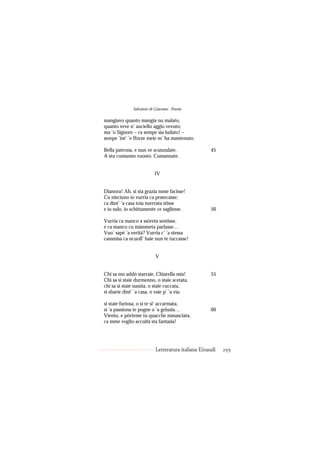 Salvatore di Giacomo - Poesie

mangiavo quanto mangia nu malato,
quanto veve n’ auciello aggio vevuto;
ma ’o Signore – ca sempe sia ludato! –
sempe ’int’ ’e fforze meie m’ ha mantenuto.

Bella patrona, e nun ve scunzulate.                 45
A stu cumanno vuosto. Cumannate.


                          IV


Dianora! Ah, si sta grazia mme facisse!
Cu nisciuno io vurria ca pratecasse;
ca dint’ ’a casa toia nzerrata stisse
e io sulo, io schittamente ce sagliesse.            50

Vurria ca manco a ssòreta sentisse,
e ca manco cu màmmeta parlasse…
Vuo’ sapé ’a verità? Vurria c’ ’a stessa
cammisa ca ncuoll’ haie nun te tuccasse!


                           V


Chi sa mo addó starraie, Chiarella mia!             55
Chi sa si staie durmenno, o staie scetata,
chi sa si staie susúta, o staie cuccata,
si sbarìe dint’ ’a casa, o vaie p’ ’a via;

si staie furiosa, o si te si’ accarmata,
si ’a passiona te pogne o ’a gelusia…               60
Viento, e pòrteme tu quacche mmasciata,
ca mme voglio accuità sta fantasia!




                           Letteratura italiana Einaudi   295
 