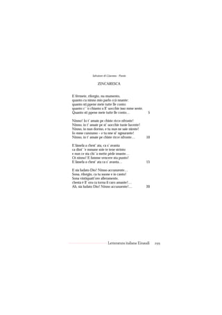 Salvatore di Giacomo - Poesie

                  ZINCARESCA


E férmete, rilorgio, nu mumento,
quanto cu ninno mio parlo ccà nnante:
quanto sti ppene meie tutte lle conto:
quanto c’ ’o chianto a ll’ uocchie isso mme sente.
Quanto sti ppene meie tutte lle conto…                5

Ninno! Io t’ amaie pe chiste ricce nfronte!
Ninno, io t’ amaie pe st’ uocchie tuoie lucente!
Ninno, io nun dormo, e tu nun ne saie niente!
Io mme cunzumo – e tu nne si’ ngnurante!
Ninno, io t’ amaie pe chiste ricce nfronte…          10

E làssela a chest’ ata, ca s’ avanta
ca dint’ ’e mmane soie te tene strinto
e nun ce sta chi ’a mette pède nnante…
Oi ninno! E famme vencere stu punto!
E làssela a chest’ ata ca s’ avanta…                 15

E sia ludato Dio! Ninno accunzente…
Sona, rilorgio, ca tu suone e io canto!
Sona vintiquatt’ore alleramente,
chesta è ll’ ora ca torna il caro amante!…
Ah, sia ludato Dio! Ninno accunzente!…               20




                           Letteratura italiana Einaudi   299
 