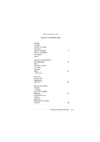 Salvatore di Giacomo - Poesie

           MUTIVO ’E PRIMMAVERA


Cardillo,
ca strille,
si siente ca i’ canto
screvenno,
ched’ è, si’ geluso?                                   5
Ched’ è, tu sultanto
vuo’ sempe
cantà?

Che buo’? che pretienne?
Mm’ aggarbano                                        10
tanto
sti vierze ca scrivo,
ca ’i canto
cuntento,
felice…                                              15
– Ma i’ no!…

Ma i’ no! –
tu mme dice
chiagnenno –
Ma i’ no!… –                                         20

Ma mo che vurrisse?
Vurrisse
– vulanno –
pe st’ aria d’ abbrile
addurosa                                             25
purtà pure st’ ata
canzona
amurosa?
Embè, già ch’ è chesto,
te faccio                                            30



                            Letteratura italiana Einaudi   302
 