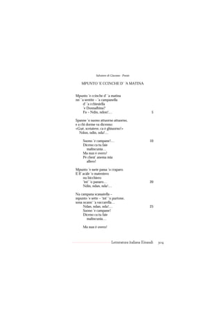 Salvatore di Giacomo - Poesie

    MPUNTO ’E CCINCHE D’ ’A MATINA


Mpunto ’e ccinche d’ ’a matina
nn’ ’a sentite – ’a campanella
      d’ ’a cchiesiella
      ’e Donnalbina?
      Fa – Ndin, ndon!…                               5

Spanne ’o suono attuorno attuorno,
e a chi dorme va dicenno:
«Gué, scetateve, ca è ghiuorno!»
   Ndon, ndin, nda!…

     Suono ’e campane!…                             10
     Diceno ca tu faie
       malincunia…
     Ma nun è overo!
     Pe chest’ anema mia
       allero!

Mpunto ’e sseie passa ’o craparo.
E ll’ acàle ’o mateniero
      nu bicchiero
      ’int’ ’o panaro…                              20
      Ndin, ndan, nda!…

Na campana scassatella –
mpunto ’e sette – ’int’ ’o purtone,
sona ncann’ ’a vaccarella…
     Ndan, ndan, nda!…                              25
     Suono ’e campane!
     Diceno ca tu faie
       malincunia…

     Ma nun è overo!



                           Letteratura italiana Einaudi   304
 