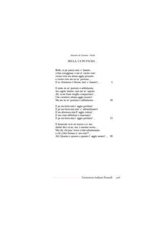 Salvatore di Giacomo - Poesie

           BELLA, CA PE PAURA…


Bella, ca pe paura mm’ e’ lassato,
cchiù curaggiosa ’e me si’ ciento vote:
ciento vote stu stesso aggio penzato,
e ciento vote me ne so’ pentuto…
E tu, femmena e bbona, mm’ e’ lassato!…              5

E mme ne so’ pentuto e addulurato,
ma cagnà, ntanto, nun me so’ saputo.
Ah, si me fosse meglio cumpurtato!…
Che carattere nfamo aggio tenuto!
Ma me ne so’ pentuto e addulurato…                 10

E pe sta furia mia t’ aggio perduta!
E pe sta furia mia mm’ e’ abbandunato!
E sta sbentura mia ll’ aggio vuluta!
E mo resto abbeluto e risarmato!
E pe sta furia mia t’ aggio perduta!…              15

E fenarraie ca te ne truove a n’ ato,
simbè dice ca no, ma ’o munno avota…
Ma chi, chi puo’ truvà cchiù ndusiasmato,
e chi cchiù furiuso n’ ata vota?!…
Ah! Quanto e quanto e quanto t’ aggio amato!… 20




                          Letteratura italiana Einaudi   306
 