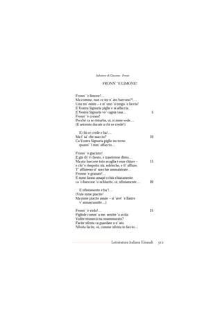 Salvatore di Giacomo - Poesie

                    FRONN’ ’E LIMONE!


Fronn’ ’e limone!…
Ma comme, nun ce sta n’ ato barcone?!…
Uno nn’ esiste – e st’ uno ’o tengo ’e faccia!
E Vostra Signuria piglie e ss’affaccia.
E Vostra Signuria vo’ cagnà casa…                      5
Fronn’ ’e cerasa!
Pecché ca se risturba, oi, si mme vede…
(E seicento ducate a chi ce crede!)

  E chi ce crede e ba!…
Ma i’ sa’ che ssaccio?                               10
Ca Vostra Signuria piglie nu terno
  quann’ ’i mm’ affaccio…

Fronn’ ’e giacinto!
E già ch’ è chesto, e trasetenne dinto…
Ma stu barcone tuio ncaglia e nun chiure –           15
e chi ’e rimpetto sta, ndrinche, e tt’ affiure.
T’ affiuteno st’ uocchie ammaistrate…
Fronne ’e granate!…
E mme fanno assapé cchiù chiaramente
ca ’o barcone ’o nchiurite, oi, nfintamente…         20

  E nfintamente e ba’!…
(Vuie mme piacite!
Ma mme piacite assaie – si ’aret’ ’e llastre
  v’ annascunnite…)

Fronn’ ’e viola!…                                    25
Figliole comm’ a me, sentite ’a scòla:
Vulite ntussecà nu nnammurato?
Facite nfenta ca guardate a n’ ato.
Nfenta facite, oi, comme nfenta io faccio…



                            Letteratura italiana Einaudi   312
 