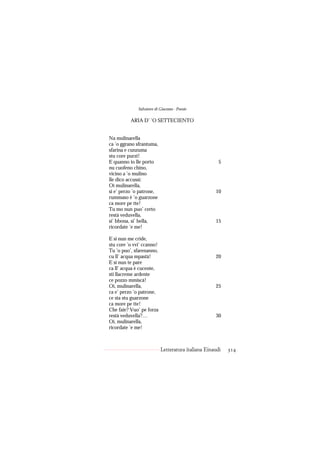 Salvatore di Giacomo - Poesie

          ARIA D’ ’O SETTECIENTO


Na mulinarella
ca ’o ggrano sfrantuma,
sfarina e cunzuma
stu core purzì!
E quanno io lle porto                                 5
nu cuofeno chino,
vicino a ’o mulino
lle dico accussì:
Oi mulinarella,
si e’ perzo ’o patrone,                             10
rummaso è ’o guarzone
ca more pe tte!
Tu mo nun puo’ certo
restà veduvella,
si’ bbona, si’ bella,                               15
ricordate ’e me!

E si nun me cride,
stu core ’o vvi’ ccanno!
Tu ’o puo’, sfarenanno,
cu ll’ acqua mpastà!                                20
E si nun te pare
ca ll’ acqua è cucente,
sti llacreme ardente
ce pozzo mmiscà!
Oi, mulinarella,                                    25
ca e’ perzo ’o patrone,
ce sta stu guarzone
ca more pe tte!
Che faie? Vuo’ pe forza
restà veduvella?…                                   30
Oi, mulinarella,
ricordate ’e me!



                           Letteratura italiana Einaudi   314
 