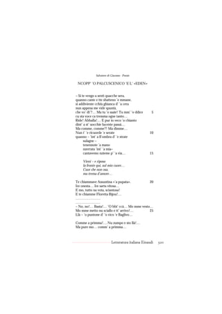 Salvatore di Giacomo - Poesie

 NCOPP’ ’O PALCUSCENICO ’E L’ «EDEN»


– Si te vengo a sentì quacche sera,
quanno cante e tte sbatteno ’e mmane,
si addiviente cchiù ghianca d’ ’a cera
nun appena me vide spuntà,
che vo’ di’?… Ma tu ’o ssaie! Tu mm’ ’o ddice        5
cu sta voce ca tremma ogne tanto…
Ride! Abballa!… E pur io veco ’o chianto
dint’ a st’ uocchie lucente passà…
Ma comme, comme?! Ma dimme…
Nun t’ ’e ricuorde ’e serate                       10
quanno – ’int’ a ll’ombra d’ ’e strate
      sulagne –
      tenennote ’a mano
      nzerrata ’int’ ’a mia–
      cantavemo nzieme p’ ’a via…                  15

    Vieni – e riposa
    la fronte qui, sul mio cuore…
    Cuor che non osa,
    ma trema d’amore…

Te chiammave Assuntina «’a pupata».         20
Ire onesta… Ire sarta vitosa…
E mo, tutto na vota, sciantosa!
E te chiamme Floretta Bijou!…
…………………
…………………
– No, no!… Basta!… ’O bbi’ ccà… Mo mme vesto…
Mo mme metto nu sciallo e tt’ arrivo!…      25
Llà – ’o puntone d’ ’o vico ’e Baglivo…

Comme a primma!… Nu zumpo e sto llà!…
Ma pure mo… comm’ a primma…



                          Letteratura italiana Einaudi   320
 