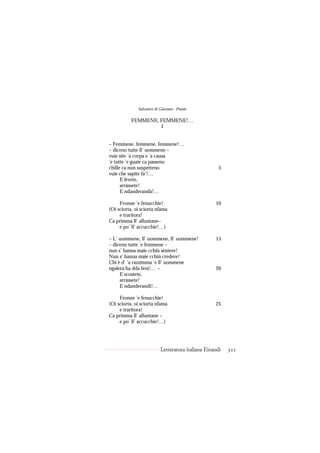 Salvatore di Giacomo - Poesie

           FEMMENE, FEMMENE!…
                    I


– Femmene, femmene, femmene!…
– diceno tutte ll’ uommene –
vuie site ’a corpa e ’a causa
’e tutte ’e guaie ca passeno
chille ca nun suspetteno                              5
vuie che sapite fa’!…
      E lèvete,
      arràssete!
      E ndanderandà!…

     Fronne ’e fenucchie!                           10
(Oi sciorta, oi sciorta nfama
     e traritora!
Ca primma ll’ alluntane–
     e po’ ll’ accucchie!…)

– L’ uommene, ll’ uommene, ll’ uommene!             15
– diceno tutte ’e femmene –
nun s’ hanna maie cchiù sèntere!
Nun s’ hanna maie cchiù credere!
Chi è d’ ’a razzimma ’e ll’ uommene
ngalera ha dda fenì!… –                             20
     E scostete,
     arràssete!
     E ndanderandì!…

     Fronne ’e fenucchie!
(Oi sciorta, oi sciorta nfama                       25
     e traritora!
Ca primma ll’ alluntane –
     e po’ ll’ accucchie!…)




                           Letteratura italiana Einaudi   322
 