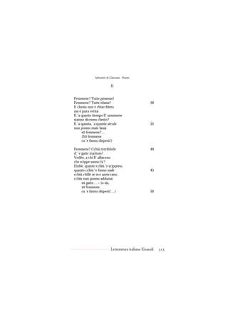 Salvatore di Giacomo - Poesie

                          II


Femmene? Tutte pèsseme!
Femmene? Tutte nfame!                              30
E chesta nun è chiacchiera
ma è pura verità.
E ’a quanto tiempo ll’ uommene
stanno dicenno chesto?
E ’a quanta, ’a quanta sècule                      35
nun ponno maie lassà
     sti femmene?…
     (Sti femmene
     ca ’e fanno disperà!)

Femmene? Cchiù terribbele                          40
d’ ’e gatte traritore!
Vedite, a chi ll’ allisceno
che scippe sanno fa’!
Embè, quanto cchiù ’e scìppeno,
quanto cchiù ’e fanno male                         45
cchiù chille se nce azzeccano,
cchiù nun ponno addumà
      sti gatte… – (o sia,
      sti femmene
      ca ’e fanno disperà!…)                       50




                          Letteratura italiana Einaudi   323
 