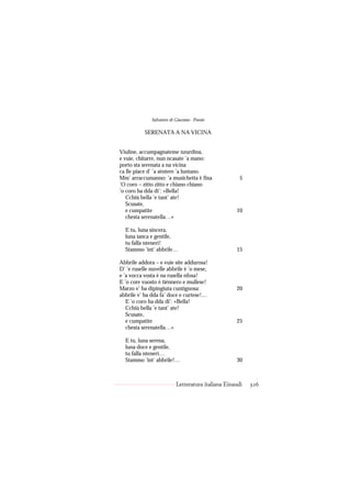 Salvatore di Giacomo - Poesie

           SERENATA A NA VICINA


Viuline, accumpagnateme nzurdina,
e vuie, chitarre, nun ncasate ’a mano:
porto sta serenata a na vicina
ca lle piace d’ ’a sèntere ’a luntano.
Mm’ arraccumanno: ’a musichetta è fina                5
’O coro – zitto zitto e chiano chiano
’o coro ha dda di’: «Bella!
   Cchiù bella ’e tant’ ate!
   Scusate,
   e cumpatite                                      10
   chesta serenatella…»

  E tu, luna sincera,
  luna ianca e gentile,
  tu falla ntenerì!
  Stammo ’int’ abbrile…                             15

Abbrile addora – e vuie site addurosa!
D’ ’e ruselle nuvelle abbrile è ’o mese,
e ’a vocca vosta è na rusella nfosa!
E ’o core vuosto è tiénnero e mullese!
Marzo v’ ha dipingiuta cuntignosa:                  20
abbrile v’ ha dda fa’ doce e curtese!…
   E ’o coro ha dda di’: «Bella!
   Cchiù bella ’e tant’ ate!
   Scusate,
   e cumpatite                                      25
   chesta serenatella…»

  E tu, luna serena,
  luna doce e gentile,
  tu falla ntenerì…
  Stammo ’int’ abbrile!…                            30



                           Letteratura italiana Einaudi   326
 