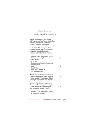 Salvatore di Giacomo - Poesie

       LL’ORA ’E LL’APPUNTAMENTO


Miérolo, ntricariello e chiacchiarone,
ca t’ ’a faie ncimm’ a st’ arbere ’e ciardino,
e quanno passa Rosa te n’ adduone,
e si attocca fai pure ’o surdiglino,

sa’ che t’ aviso? Quanno passa Rosa                    5
fa comme proprio nun te n’ accurgisse:
e si ’a vide cu mmico fa na cosa,
fa comme nun vedisse e nun sentisse…

  Quanno ’a luna se sbroglia d’ ’o velo
  d’ ’e nnuvole – e saglie,                          10
  cchiù ghianca
  p’ ’o cielo…
  Quanno siente nu suono ’e campana,
  luntana luntana,
  sunà                                               15
  lento lento…
  statte zitto… Ca è ll’ ora
  ’e ll’ appuntamento!

Miérolo, e si ce vide, a mmano a mmano,
scarpesà fronne secche apped’ ’o muro,               20
e scinne ’a miez’ e’ rame chiano chiano,
e alluonghe ’a capuzzella dint’ ’o scuro,

che vide? Vide ll’ ombre sulamente…
Che siente? Appena appena nu suspiro…
E che t’ affanne a fa’, pe tené mente                25
dint’ ’o ciardino sulitario e niro?…

  Quanno ’a luna se sbroglia d’ ’o velo
  d’ ’e nnuvole – e saglie,



                            Letteratura italiana Einaudi   327
 