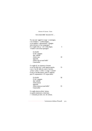 Salvatore di Giacomo - Poesie

          NA CASA MM’ AGGIA FA’…


Na casa mm’ aggia fa’ ncopp’ ’a muntagna,
e nu ciardino c’ ’o milocutugno,
cu na spallera ’e giesummine ’e Spagna
tutta nzertata cu rose sanguegne!
E ce voglio iettà, p’ ’a fa’ cchiù degna,              5
’e dudece carrì senza sparagno!

     Oi, llà llà!
     E chi ’a ngegna
     dint’ abbrile
     chesta casa                                     10
     signurile,
     chesta casa accussì bella?
     Catarenella!

Ce voglio fa’ na càmmera a levante
ca nce ha dda venì ’o sole appena sponta,            15
e nce s’ ha dd’ affaccià, ianca e lucente,
’a luna ’a miez’ ’o cielo e ’a copp’ ’e monte!
E nun ce ha dda mancà, tutta d’ argiento,
pure ll’ acquasantera ’e ll’ acqua santa!

     Oi, llà llà!                                    20
     E chi ’a ngegna
     dint’ abbrile
     chesta stanza
     signurile,
     chesta stanza accussì bella?                    25
     Catarenella!

Ce voglio situà nu lietto ’attone,
cu quatto matarazze a tutta lana,
c’ ’o lenzulo pe sotto, oie, de cuttone,



                            Letteratura italiana Einaudi   329
 