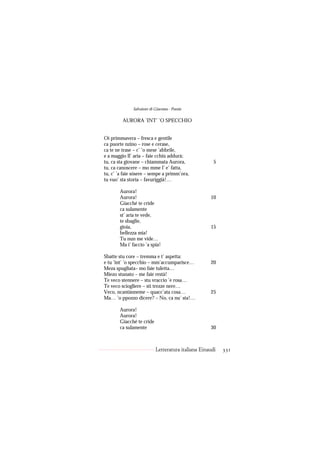 Salvatore di Giacomo - Poesie

         AURORA ’INT’ ’O SPECCHIO


Oi primmavera – fresca e gentile
ca puorte nzino – rose e cerase,
ca te ne trase – c’ ’o mese ’abbrile,
e a maggio ll’ aria – faie cchiù addurà;
tu, ca sta giovane – chiammata Aurora,                5
tu, ca canoscere – mo mme l’ e’ fatta,
tu, c’ ’a faie sósere – sempe a primm’ora,
tu vuo’ sta storia – favuriggià!…

       Aurora!
       Aurora!                                      10
       Giacché te cride
       ca sulamente
       st’ aria te vede,
       te sbaglie,
       gioia,                                       15
       bellezza mia!
       Tu nun me vide…
       Ma i’ faccio ’a spia!

Sbatte stu core – tremma e t’ aspetta:
e tu ’int’ ’o specchio – mm’accumparisce…           20
Meza spugliata– mo faie tuletta…
Miezo stunato – me faie restà!
Te veco stennere – stu vraccio ’e rosa…
Te veco sciogliere – sti trezze nere…
Veco, ncantànneme – quacc’ata cosa…                 25
Ma… ’o ppozzo dicere? – No, ca nu’ sta!…

       Aurora!
       Aurora!
       Giacché te cride
       ca sulamente                                 30



                           Letteratura italiana Einaudi   331
 
