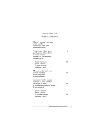 Salvatore di Giacomo - Poesie

             MUTIVE ’E CANZONE


Mutive ’e canzone ’e tant’anne,
e tant’ anne fa,
cchiù ddoce, cchiù lente
turnateme a mente…

Venite, venite… Io ve sento,                           5
parole, ca mo, chiano chiano,
e ’a tanto luntano.
turnate a stu core scuntento,
turnate a parlà…

  Parole d’ ammore,                                  10
  parole ’e dulore,
  ca quase ncantato
  rummano a sentì…

Ma tu, tu ca dint’ a sti vvoce,
(‘e tant’ anne fa! )                                 15
te vaie nzinuanno,
e mmurmulianno,

nun essere n’ ombra ca passa,
ca stenne na mano ’a luntano…
Ma strigne sta mano                                  20
c’ ’a toia tene strenta e nn’ ’a lassa…
E tuorneme a di’

  parole d’ ammore,
  parole ’e dulore,
  ca io quase ncantato                               25
  starraggio a sentì..




                            Letteratura italiana Einaudi   334
 