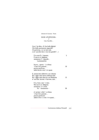Salvatore di Giacomo - Poesie

              DOIE «PURTICESE»
                      I
                   Uno t’ha ditto…


Uno t’ ha ditto: «E che bella figliola!
Che bello purtamento signurile!
Oi purticesa, e ve ne iate sola,
cu st’ uocchie doce e stu viso gentile?…»

  E tu nun ll’ e’ risposto.                           5
  E nun te si’ ddignata
  nemmeno d’ ’o guardà…
       Luntanamente

  luceva – aperta – ’a cchiesa
  ’e San Ciro putente…                              10
  povera purticesa…
  addó facette voto ’e te spusà.

E, annascosto addereto a na culonna
llà t’ aggio vista nterra addenucchià:
llà t’ aggio vista nfaccia a na Madonna             15
st’ uocchie, lucente ’e lacreme, aizà…

  E tu, forse, mm’ ’e visto.
  Ma nun te si ’ddignata
  nemmeno ’e t’ avutà.
       Po’ – lentamente –                           20

  si’ asciuta ’a dint’ ’a cchiesa
  ’e San Ciro putente…
  povera purticesa!
  addó te fece ’o voto ’e te spusà…




                           Letteratura italiana Einaudi   337
 