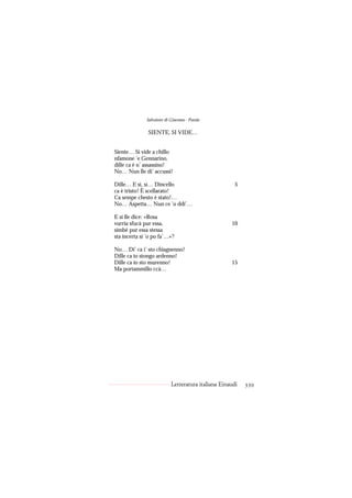 Salvatore di Giacomo - Poesie

               SIENTE, SI VIDE…


Siente… Si vide a chillo
nfamone ’e Gennarino,
dille ca è n’ assassino!
No… Nun lle di’ accussì!

Dille… E sì, sì… Dincello                             5
ca è tristo! È scellarato!
Ca sempe chesto è stato!…
No… Aspetta… Nun ce ’o ddi’…

E si lle dice: «Rosa
vurria sfucà pur essa,                              10
simbè pur essa stessa
sta incerta si ’o po fa’…»?

No… Di’ ca i’ sto chiagnenno!
Dille ca io stongo ardenno!
Dille ca io sto murenno!                            15
Ma portammillo ccà…




                           Letteratura italiana Einaudi   339
 