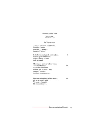 Salvatore di Giacomo - Poesie

                   VIRGILIANA


                 Dal francese antico.

Amice, ’a funtanella addó Ninetta
se veneva a mmirà,
guardate, è chesta ccà
mmiez’ a ll’erbetta.

E chella è ’a muntagnella addó saglieva               5
cu mme quase abbracciata:
addó ’a mana p’ ’a strata
io lle strigneva.

Mo vutateve ’a ccà: st’ arbero ’e noce
’o vedite? Addereto                                 10
a st’ arbero annascosta
quanno mm’ ha fatto ’a posta,
sapeva c’ ’a vedeva
mentre s’ annascunneva…

………………….
Funtana, muntagnella, arbero ’e noce,               15
chi ve pò cchiù scurdà?
Ve vengo a ringrazià!
Ll’ ammore è doce…




                           Letteratura italiana Einaudi   340
 