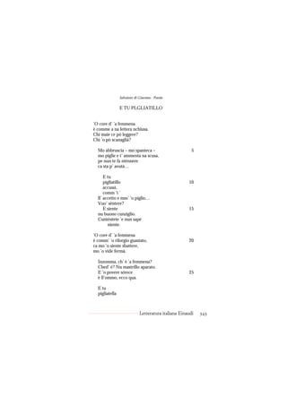 Salvatore di Giacomo - Poesie

                E TU PLGLIATILLO


’O core d’ ’a femmena
è comme a na lettera nchiusa.
Chi maie ce pò leggere?
Chi ’o pò scanaglià?

  Mo abbruscia – mo spanteca –                          5
  mo piglie e t’ ammenta na scusa,
  pe nun te fa ntènnere
  ca sta p’ avutà…

      E tu
      pigliatillo                                     10
      accussì,
      comm ’i ’
  ll’ accetto e mm’ ’o piglio…
  Vuo’ sèntere?
      E siente                                        15
  nu buono cunziglio.
  Cuntèntete ’e nun sapé
        niente.

’O core d’ ’a femmena
è comm’ ’o rilorgio guastato,                         20
ca mo ’o siente sbattere,
mo ’o vide fermà.

  Inzomma, ch’ è ’a femmena?
  Ched’ è? Nu mastrillo aparato.
  E ’o povere sórece                                  25
  è ll’ommo, ecco qua.

  E tu
  pigliatella



                             Letteratura italiana Einaudi   343
 