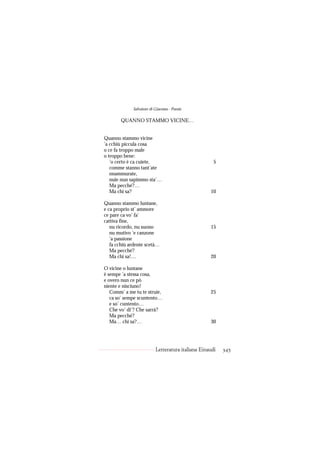 Salvatore di Giacomo - Poesie

       QUANNO STAMMO VICINE…


Quanno stammo vicine
’a cchiù piccula cosa
o ce fa troppo male
o troppo bene:
   ’o certo è ca cuiete,                             5
   comme stanno tant’ate
   nnammurate,
   nuie nun sapimmo sta’…
   Ma pecché?…
   Ma chi sa?                                      10

Quanno stammo luntane,
e ca proprio st’ ammore
ce pare ca vo’ fa’
cattiva fine,
   nu ricordo, nu suono                            15
   nu mutivo ’e canzone
   ’a passione
   fa cchiù ardente scetà…
   Ma pecché?
   Ma chi sa!…                                     20

O vicine o luntane
è sempe ’a stessa cosa,
e overo nun ce pò
niente e nisciuno!
   Comm’ a me tu te struie,                        25
   ca so’ sempe scuntento…
   e so’ cuntento…
   Che vo’ di’? Che sarrà?
   Ma pecché?
   Ma… chi sa?…                                    30




                          Letteratura italiana Einaudi   345
 