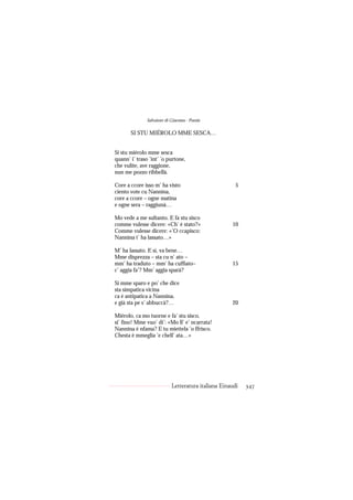 Salvatore di Giacomo - Poesie

       SI STU MIÉROLO MME SESCA…


Si stu miérolo mme sesca
quann’ i’ traso ’int’ ’o purtone,
che vulite, ave raggione,
nun me pozzo ribbellà.

Core a ccore isso m’ ha visto                          5
ciento vote cu Nannina,
core a ccore – ogne matina
e ogne sera – raggiunà…

Mo vede a me sultanto. E fa stu sisco
comme vulesse dicere: «Ch’ è stato?»                 10
Comme vulesse dicere: «’O ccapisco:
Nannina t’ ha lassato…»

M’ ha lassato. E sì, va bene…
Mme disprezza – sta cu n’ ato –
mm’ ha traduto – mm’ ha cuffiato–                    15
c’ aggia fa’? Mm’ aggia sparà?

Si mme sparo e po’ che dice
sta simpatica vicina
ca è antipatica a Nannina,
e già sta pe s’ abbuccà?…                            20

Miérolo, ca mo tuorne e fa’ stu sisco,
si’ fino! Mme vuo’ di’: «Mo ll’ e’ ncarrata!
Nannina è nfama? E tu miettela ’o ffrisco.
Chesta è mmeglia ’e chell’ ata…»




                            Letteratura italiana Einaudi   347
 