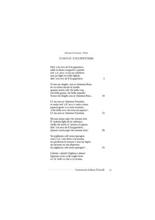 Salvatore di Giacomo - Poesie

         ’O VICO D’ ’E SCUPPETTIERE


Dint’ a lu vico de li Scuppettiere,
addó se fanno scuppette e pistole,
sott’ a n’ arco, ce sta nu cafettiere,
tene pe figlie tre belle figliole,
dint’ a lu vico de li Scuppettiere.                    5

Si nun me sbaglio, una se chiamma Rosa;
ne va ciento ducate la resella:
quanno mette cafè che bella cosa,
che bella grazia, che bella manella!
Si nun me sbaglio una se chiamma Rosa…               10

Ll’ ata sora se chiamma Nunziata,
se mette sott’ a ll’ arco e canta a stesa,
passa la gente e ce resta ncantata…
«Che bella voce che tene sta mpesa!»
Ll’ ata sora se chiamma Nunziata.                    15

Ma nun posso sapé che nomme tene
Il’ úrdema figlia de lu cafettiere,
chella che mette st’ anema a li ppene,
dint’ a lu vico de li Scuppettiere…
Quanto vurria sapé che nomme tene!                   20

Sto piglianno cafè senza sparagno
cinco o se’ vote dinto a la iurnata,
sto perdenno lu suonno e nun me lagno
sto facenno na vita disperata;
sto piglianno cafè senza sparagno!…                  25

Cafettié, cafettié! Fìglieta è nfama!
Sapenno certo ca lle voglio bene,
vo’ fa’ vedé ca cóse o ca ricama,



                            Letteratura italiana Einaudi   31
 